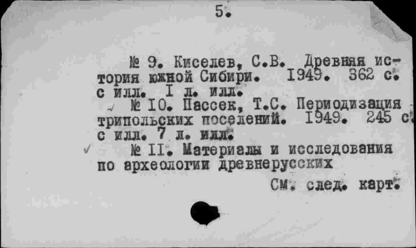 ﻿№ 9. Киселев, С.В. Древняя история южной Сибири. 1949. 362 с. с илл. I л. илл.
v № 10. Пассек, Т.С. Периодизация -трипольских поселений. 1949. 245 с‘< с илл. 7 л. илл.
№ II. Материалы и исследования по археологии древнерусских
СМ, след. карт1.